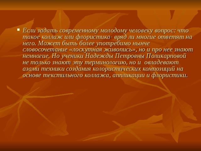 Если задать современному молодому человеку вопрос: что такое коллаж или флористика- вряд ли многие ответят на него. Может быть более употребимо нынче словосочетание «лоскутная живопись», но и про нее знают немногие. Но ученики Надежды Петровны Поликарповой не только знают эту терминологию, но и овладевают азами техники создания колористических композиций на основе текстильного коллажа, аппликации и флористики.   