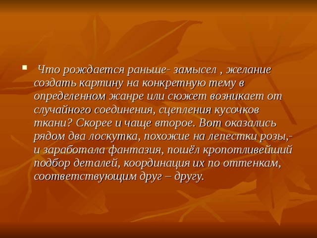  Что рождается раньше- замысел , желание создать картину на конкретную тему в определенном жанре или сюжет возникает от случайного соединения, сцепления кусочков ткани? Скорее и чаще второе. Вот оказались рядом два лоскутка, похожие на лепестки розы,- и заработала фантазия, пошёл кропотливейший подбор деталей, координация их по оттенкам, соответствующим друг – другу.  