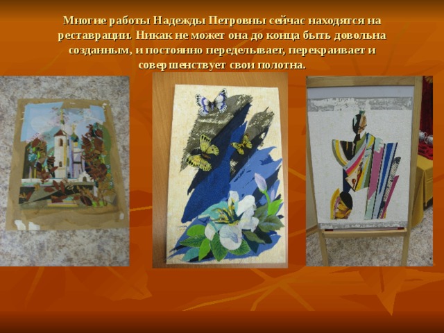 Многие работы Надежды Петровны сейчас находятся на реставрации. Никак не может она до конца быть довольна созданным, и постоянно переделывает, перекраивает и совершенствует свои полотна.  