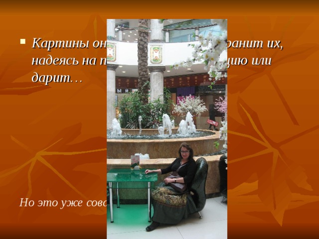 Картины она не продаёт, она хранит их, надеясь на постоянную экспозицию или дарит… Но это уже совсем другая история…  