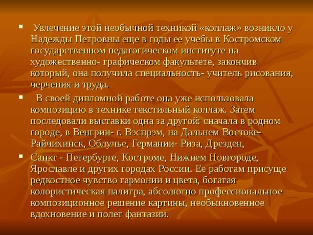  Увлечение этой необычной техникой «коллаж» возникло у Надежды Петровны еще в годы ее учебы в Костромском государственном педагогическом институте на художественно- графическом факультете, закончив который, она получила специальность- учитель рисования, черчения и труда.  В своей дипломной работе она уже использовала композицию в технике текстильный коллаж. Затем последовали выставки одна за другой: сначала в родном городе, в Венгрии- г. Вэспрэм, на Дальнем Востоке- Райчихинск, Облучье, Германии- Риза, Дрезден, Санкт - Петербурге, Костроме, Нижнем Новгороде, Ярославле и других городах России. Ее работам присуще редкостное чувство гармонии и цвета, богатая колористическая палитра, абсолютно профессиональное композиционное решение картины, необыкновенное вдохновение и полет фантазии.  