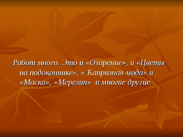   Работ много. Это и «Озарение», и «Цветы на подоконнике», « Капризная мода» и «Маска», «Мерелин» и многие другие.  