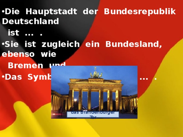 Die Hauptstadt der Bundesrepublik Deutschland  ist ... . Sie ist zugleich ein Bundesland, ebenso wie  Bremen und ... . Das Symbol von Berlin ist ... . das Brandenburger Tor 