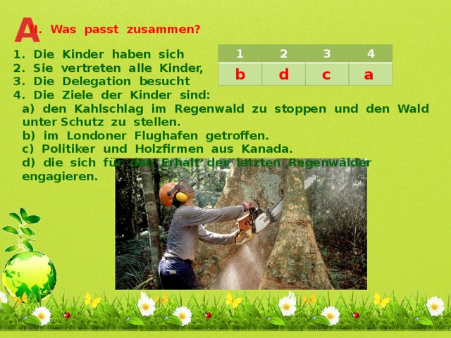 A II. Was passt zusammen? 1. Die Kinder haben sich 2. Sie vertreten alle Kinder, 3. Die Delegation besucht 4. Die Ziele der Kinder sind: a) den Kahlschlag im Regenwald zu stoppen und den Wald unter Schutz zu stellen. b) im Londoner Flughafen getroffen. c) Politiker und Holzfirmen aus Kanada. d) die sich für den Erhalt der letzten Regenwälder engagieren.  1 2 3 4 c a d b 