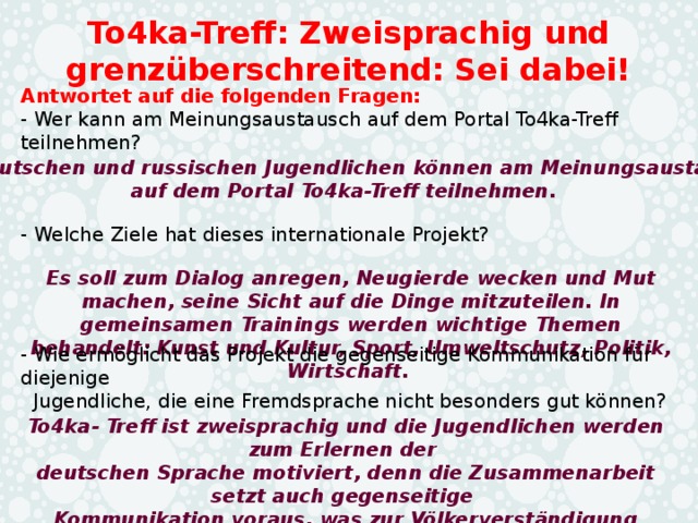 To4ka-Treff: Zweisprachig und grenzüberschreitend: Sei dabei! Antwortet auf die folgenden Fragen: - Wer kann am Meinungsaustausch auf dem Portal To4ka-Treff teilnehmen? Die deutschen und russischen Jugendlichen können am Meinungsaustausch auf dem Portal To4ka-Treff teilnehmen.  - Welche Ziele hat dieses internationale Projekt? Es soll zum Dialog anregen, Neugierde wecken und Mut machen, seine Sicht auf die Dinge mitzuteilen. In gemeinsamen Trainings werden wichtige Themen behandelt: Kunst und Kultur, Sport, Umweltschutz, Politik, Wirtschaft. - Wie ermöglicht das Projekt die gegenseitige Kommunikation für diejenige  Jugendliche, die eine Fremdsprache nicht besonders gut können? To4ka- Treff ist zweisprachig und die Jugendlichen werden zum Erlernen der deutschen Sprache motiviert, denn die Zusammenarbeit setzt auch gegenseitige Kommunikation voraus, was zur Völkerverständigung beiträgt. 