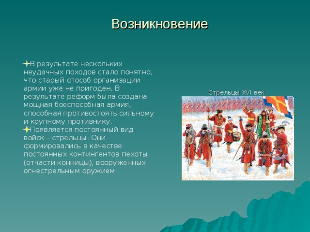 Возникновение    В результате нескольких неудачных походов стало понятно, что старый способ организации армии уже не пригоден. В результате реформ была создана мощная боеспособная армия, способная противостоять сильному и крупному противнику.  Появляется постоянный вид войск – стрельцы. Они формировались в качестве постоянных контингентов пехоты (отчасти конницы), вооруженных огнестрельным оружием. Стрельцы XVI век 