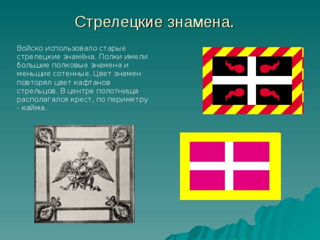 Стрелецкие знамена. Войско использовало старые стрелецкие знамёна. Полки имели большие полковые знамена и меньшие сотенные. Цвет знамен повторял цвет кафтанов стрельцов. В центре полотнища располагался крест, по периметру - кайма. 