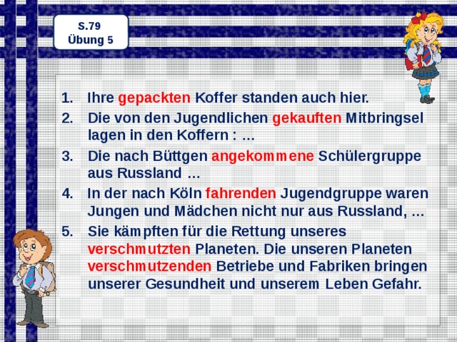 S.79 Übung 5 Ihre gepackten Koffer standen auch hier. Die von den Jugendlichen gekauften Mitbringsel lagen in den Koffern : … Die nach Büttgen angekommene Schülergruppe aus Russland … In der nach Köln fahrenden Jugendgruppe waren Jungen und Mädchen nicht nur aus Russland, … Sie kämpften für die Rettung unseres verschmutzten Planeten. Die unseren Planeten verschmutzenden Betriebe und Fabriken bringen unserer Gesundheit und unserem Leben Gefahr.  