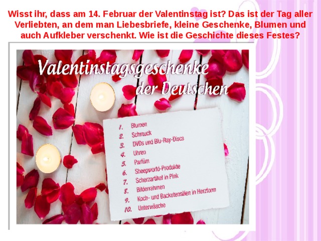 Wisst ihr, dass am 14. Februar der Valentinstag ist? Das ist der Tag aller Verliebten, an dem man Liebesbriefe, kleine Geschenke, Blumen und auch Aufkleber verschenkt. Wie ist die Geschichte dieses Festes?  