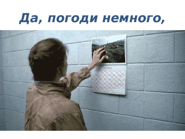 Да, погоди немного,