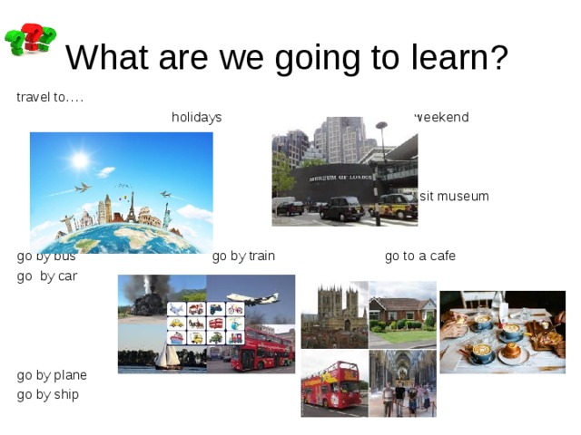 What are we going to learn? travel to….  holidays weekend  visit museum go by bus go by train go to a cafe go by car go by plane go by ship 
