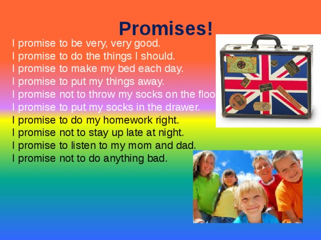 Promises!   I promise to be very, very good.  I promise to do the things I should.  I promise to make my bed each day.  I promise to put my things away.  I promise not to throw my socks on the floor.  I promise to put my socks in the drawer.  I promise to do my homework right.  I promise not to stay up late at night.  I promise to listen to my mom and dad.  I promise not to do anything bad.  