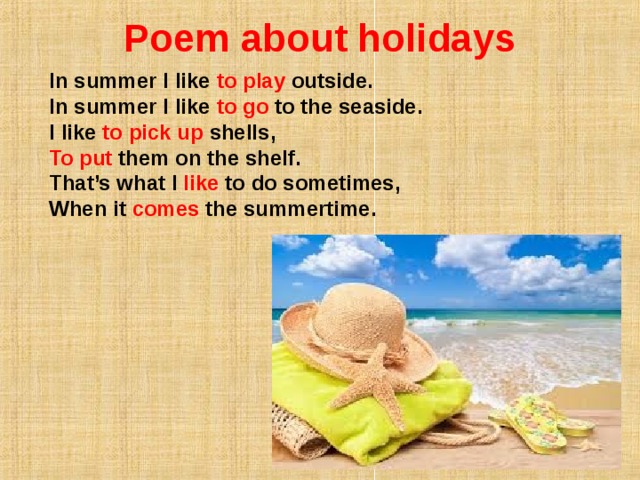 Poem about holidays   In summer I like to play outside.  In summer I like to go to the seaside.  I like to pick up shells,  To put them on the shelf. That’s what I like to do sometimes,  When it comes the summertime.   