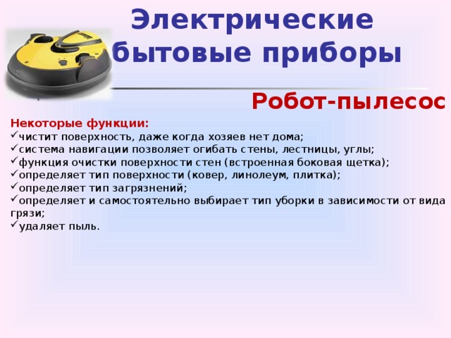 Электрические  бытовые приборы Робот-пылесос Некоторые функции: чистит поверхность, даже когда хозяев нет дома; система навигации позволяет огибать стены, лестницы, углы; функция очистки поверхности стен (встроенная боковая щетка); определяет тип поверхности (ковер, линолеум, плитка); определяет тип загрязнений; определяет и самостоятельно выбирает тип уборки в зависимости от вида грязи; удаляет пыль.   