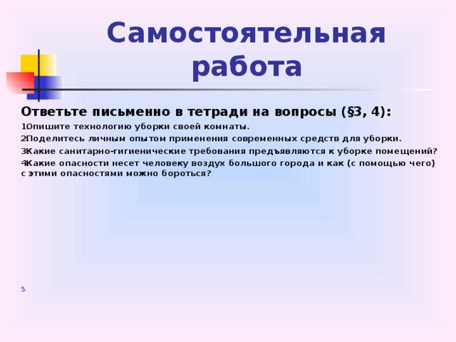 Самостоятельная  работа Ответьте письменно в тетради на вопросы (§3, 4): Опишите технологию уборки своей комнаты. Поделитесь личным опытом применения современных средств для уборки. Какие санитарно-гигиенические требования предъявляются к уборке помещений? Какие опасности несет человеку воздух большого города и как (с помощью чего) с этими опасностями можно бороться?  