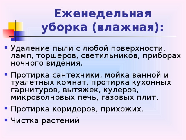 Еженедельная  уборка (влажная): Удаление пыли с любой поверхности, ламп, торшеров, светильников, приборах ночного видения. Протирка сантехники, мойка ванной и туалетных комнат, протирка кухонных гарнитуров, вытяжек, кулеров, микроволновых печь, газовых плит. Протирка коридоров, прихожих. Чистка растений 