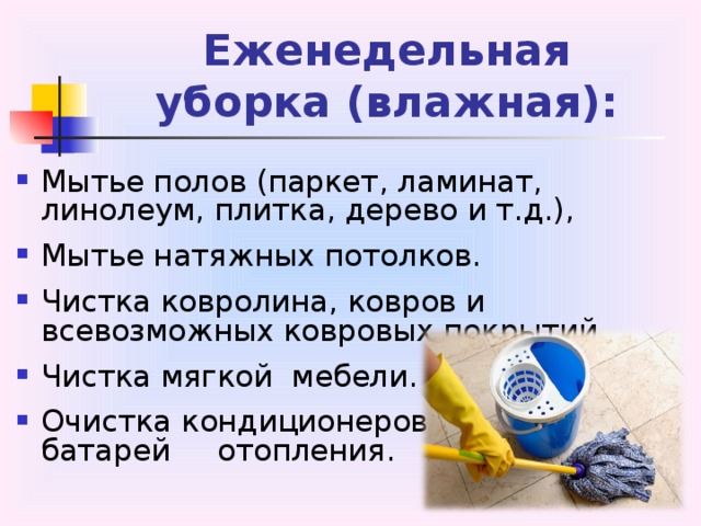 Еженедельная  уборка (влажная): Мытье полов (паркет, ламинат, линолеум, плитка, дерево и т.д.), Мытье натяжных потолков. Чистка ковролина, ковров и всевозможных ковровых покрытий. Чистка мягкой мебели. Очистка кондиционеров,    радиаторов, батарей    отопления. 