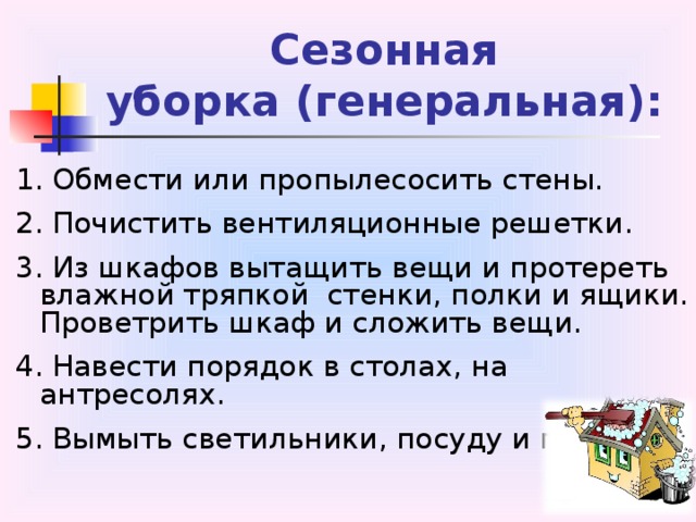 Сезонная  уборка (генеральная): 1. Обмести или пропылесосить стены. 2. Почистить вентиляционные решетки. 3. Из шкафов вытащить вещи и протереть влажной тряпкой стенки, полки и ящики. Проветрить шкаф и сложить вещи. 4. Навести порядок в столах, на антресолях. 5. Вымыть светильники, посуду и пр. 