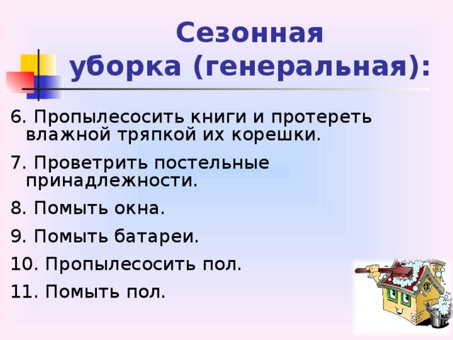 Сезонная  уборка (генеральная): 6. Пропылесосить книги и протереть влажной тряпкой их корешки. 7. Проветрить постельные принадлежности. 8. Помыть окна. 9. Помыть батареи. 10. Пропылесосить пол. 11. Помыть пол. 