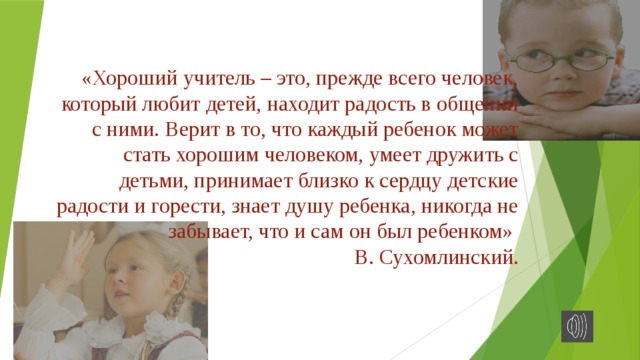 «Хороший учитель – это, прежде всего человек, который любит детей, находит радость в общении с ними. Верит в то, что каждый ребенок может стать хорошим человеком, умеет дружить с детьми, принимает близко к сердцу детские радости и горести, знает душу ребенка, никогда не забывает, что и сам он был ребенком»  В. Сухомлинский.