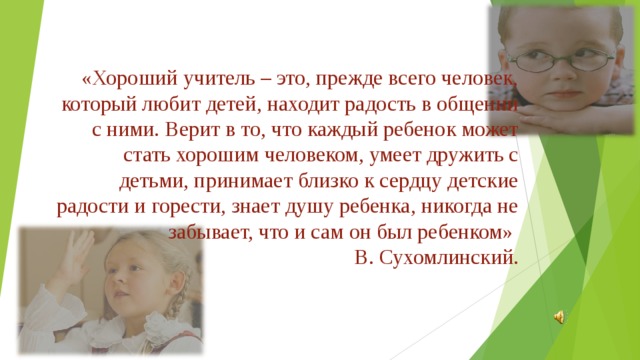 «Хороший учитель – это, прежде всего человек, который любит детей, находит радость в общении с ними. Верит в то, что каждый ребенок может стать хорошим человеком, умеет дружить с детьми, принимает близко к сердцу детские радости и горести, знает душу ребенка, никогда не забывает, что и сам он был ребенком»  В. Сухомлинский.