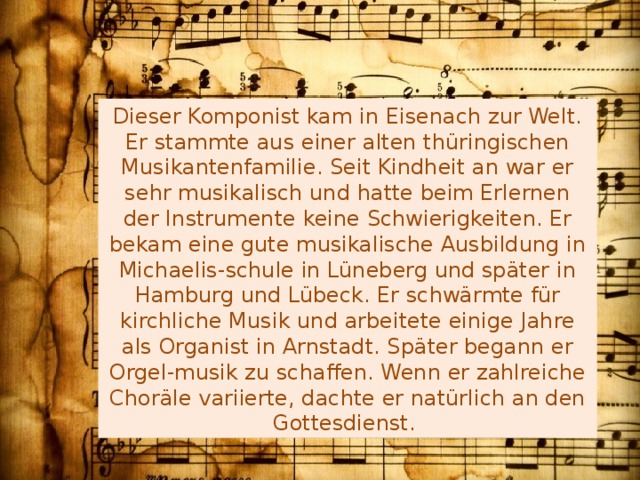 Dieser Komponist kam in Eisenach zur Welt. Er stammte aus einer alten thüringischen Musikantenfamilie. Seit Kindheit an war er sehr musikalisch und hatte beim Erlernen der Instrumente keine Schwierigkeiten. Er bekam eine gute musikalische Ausbildung in Michaelis-schule in Lüneberg und später in Hamburg und Lübeck. Er schwärmte für kirchliche Musik und arbeitete einige Jahre als Organist in Arnstadt. Später begann er Orgel-musik zu schaffen. Wenn er zahlreiche Choräle variierte, dachte er natürlich an den Gottesdienst. 