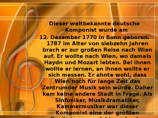 Dieser weltbekannte deutsche Komponist wurde am 12. Dezember 1770 in Bonn geboren. 1787 im Alter von siebzehn Jahren brach er zur großen Reise nach Wien auf. Er wollte nach Wien, wo damals Haydn und Mozart lebten. Bei ihnen wollte er lernen, an ihnen wollte er sich messen. Er ahnte wohl, dass Wien noch für lange Zeit das Zentrumder Musik sein würde. Daher kam keine andere Stadt in Frage. Als Sinfoniker, Musikdramatiker, Kammermusiker war dieser Komponist eine der größten Erscheinungen nicht nur in der Musik, sondern des menschlichen Schöpfertums überhaupt. Am Ende seines Lebens wurde er taub. Ein tauber Musiker! Ist das nicht eine Tragödie? Die Welt der Töne war seine Welt. 