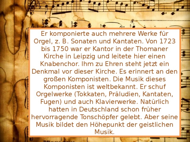 Er komponierte auch mehrere Werke für Orgel, z. B. Sonaten und Kantaten. Von 1723 bis 1750 war er Kantor in der Thomaner Kirche in Leipzig und leitete hier einen Knabenchor. Ihm zu Ehren steht jetzt ein Denkmal vor dieser Kirche. Es erinnert an den großen Komponisten. Die Musik dieses Komponisten ist weltbekannt. Er schuf Orgelwerke (Tokkaten, Präludien, Kantaten, Fugen) und auch Klavierwerke. Natürlich hatten in Deutschland schon früher hervorragende Tonschöpfer gelebt. Aber seine Musik bildet den Höhepunkt der geistlichen Musik. 