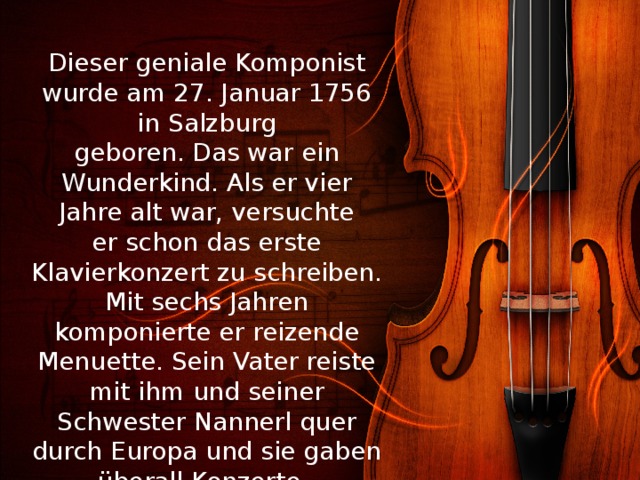 Dieser geniale Komponist wurde am 27. Januar 1756 in Salzburg geboren. Das war ein Wunderkind. Als er vier Jahre alt war, versuchte er schon das erste Klavierkonzert zu schreiben. Mit sechs Jahren komponierte er reizende Menuette. Sein Vater reiste mit ihm und seiner Schwester Nannerl quer durch Europa und sie gaben überall Konzerte. 