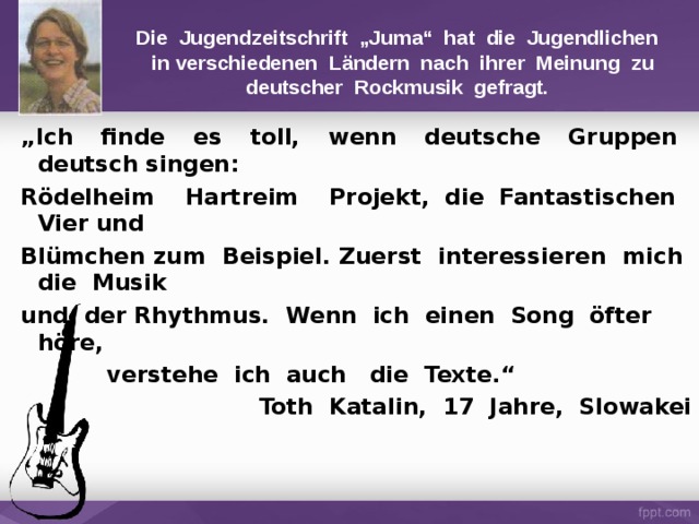 Die Jugendzeitschrift „Juma“ hat die Jugendlichen  in verschiedenen Ländern nach ihrer Meinung zu deutscher Rockmusik gefragt. „ Ich finde es toll, wenn deutsche Gruppen deutsch singen: Rödelheim Hartreim Projekt, die Fantastischen Vier und Blümchen zum Beispiel. Zuerst interessieren mich die Musik und der Rhythmus. Wenn ich einen Song öfter höre,   verstehe ich auch die Texte.“ Toth Katalin, 17 Jahre, Slowakei 