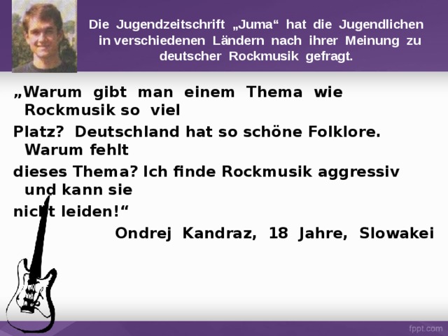 Die Jugendzeitschrift „Juma“ hat die Jugendlichen  in verschiedenen Ländern nach ihrer Meinung zu deutscher Rockmusik gefragt. „ Warum gibt man einem Thema wie Rockmusik  so viel Platz? Deutschland hat so schöne Folklore.  Warum fehlt dieses Thema? Ich finde Rockmusik aggressiv und kann sie nicht leiden!“ Ondrej Kandraz, 18 Jahre, Slowakei 