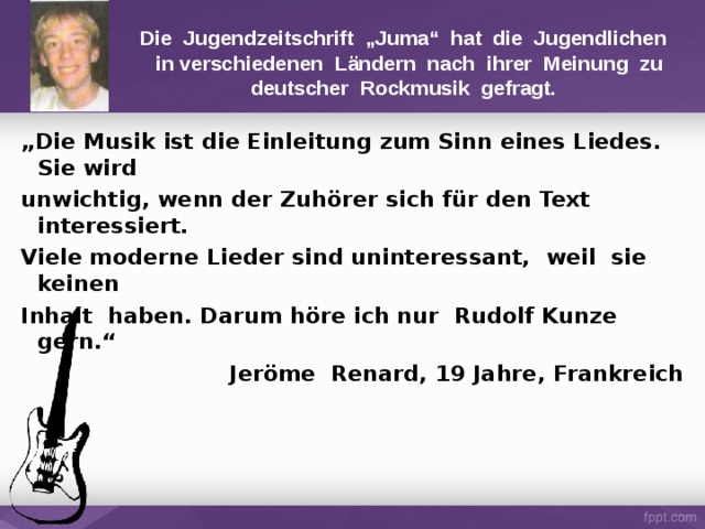 Die Jugendzeitschrift „Juma“ hat die Jugendlichen  in verschiedenen Ländern nach ihrer Meinung zu deutscher Rockmusik gefragt. „ Die Musik ist die Einleitung zum Sinn eines Liedes. Sie wird unwichtig, wenn der Zuhörer sich für den Text interessiert. Viele moderne Lieder sind uninteressant, weil sie keinen Inhalt haben. Darum höre ich nur  Rudolf Kunze gern.“ Jeröme Renard, 19 Jahre, Frankreich 