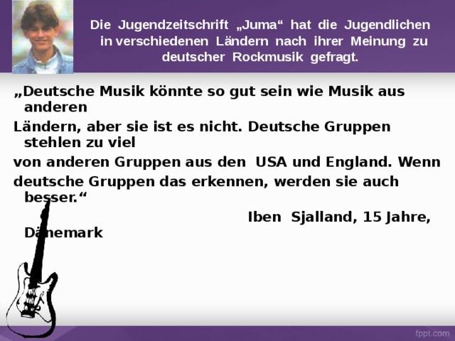Die Jugendzeitschrift „Juma“ hat die Jugendlichen  in verschiedenen Ländern nach ihrer Meinung zu deutscher Rockmusik gefragt. „ Deutsche Musik könnte so gut sein wie Musik aus  anderen Ländern, aber sie ist es nicht. Deutsche Gruppen stehlen zu viel von anderen Gruppen aus den USA und England. Wenn deutsche Gruppen das erkennen, werden sie auch besser.“  Iben Sjalland, 15 Jahre, Dänemark 