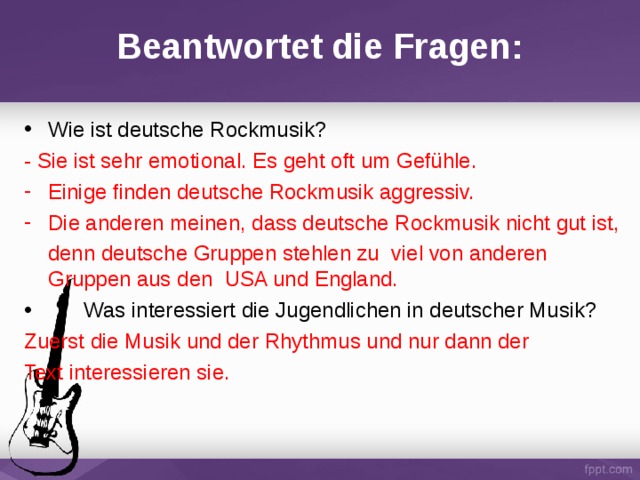 Beantwortet die Fragen: Wie ist deutsche Rockmusik? - Sie ist sehr emotional. Es geht oft um Gefühle. Einige finden deutsche Rockmusik aggressiv. Die anderen meinen, dass deutsche Rockmusik nicht gut ist,  denn deutsche Gruppen stehlen zu viel von anderen Gruppen aus den USA und England.  Was interessiert die Jugendlichen in deutscher Musik? Zuerst die Musik und der Rhythmus und nur dann der Text interessieren sie. 