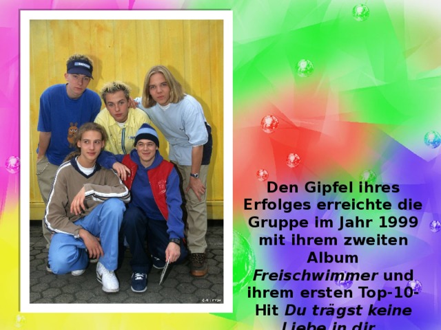 Den Gipfel ihres Erfolges erreichte die Gruppe im Jahr 1999 mit ihrem zweiten Album Freischwimmer und ihrem ersten Top-10-Hit Du trägst keine Liebe in dir . 
