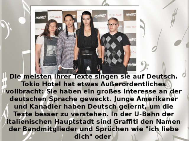 Die meisten ihrer Texte singen sie auf Deutsch. Tokio Hotel hat etwas Außerordentliches vollbracht: Sie haben ein großes Interesse an der deutschen Sprache geweckt. Junge Amerikaner und Kanadier haben Deutsch gelernt, um die Texte besser zu verstehen. In der U-Bahn der italienischen Hauptstadt sind Graffiti den Namen der Bandmitglieder und Sprüchen wie 