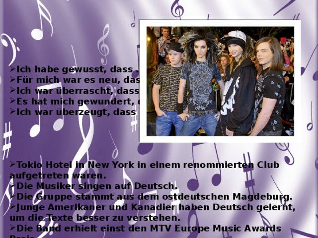  Ich habe gewusst, dass ... Für mich war es neu, dass … Ich war überrascht, dass ... Es hat mich gewundert, dass … Ich war überzeugt, dass .... Aber …     Tokio Hotel in New York in einem renommierten Club aufgetreten waren. Die Musiker singen auf Deutsch. Die Gruppe stammt aus dem ostdeutschen Magdeburg. Junge Amerikaner und Kanadier haben Deutsch gelernt, um die Texte besser zu verstehen. Die Band erhielt einst den MTV Europe Music Awards Preis. 