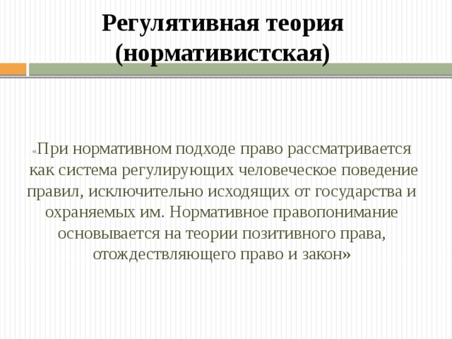 Регулятивная теория (нормативистская) « При нормативном подходе право рассматривается  как система регулирующих человеческое поведение правил, исключительно исходящих от государства и охраняемых им. Нормативное правопонимание основывается на теории позитивного права, отождествляющего право и закон» 