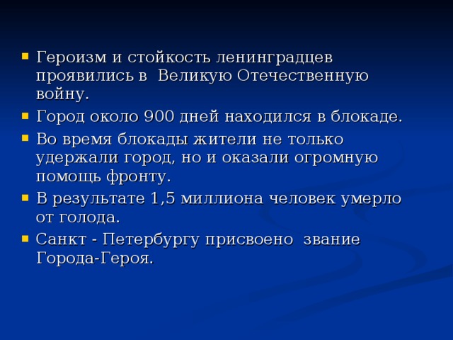 Героизм и стойкость ленинградцев проявились в Великую Отечественную войну. Город около 900 дней находился в блокаде. Во время блокады жители не только удержали город, но и оказали огромную помощь фронту. В результате 1,5 миллиона человек умерло от голода. Санкт - Петербургу присвоено звание Города-Героя.  