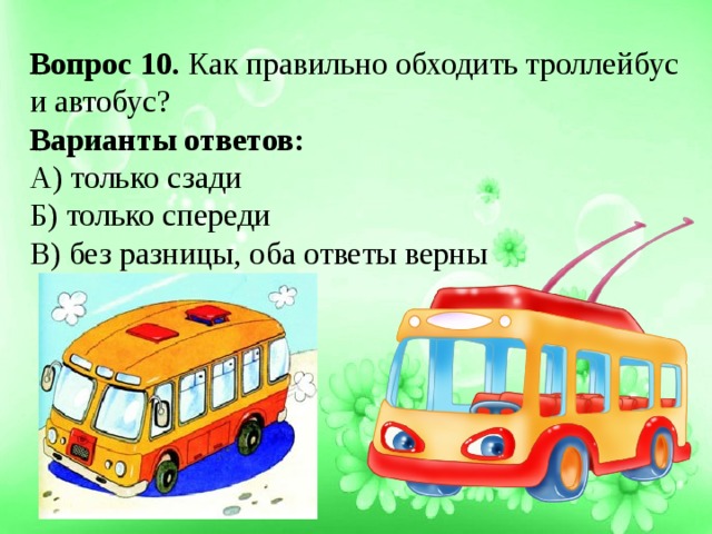 Вопрос 10. Как правильно обходить троллейбус и автобус? Варианты ответов: А) только сзади Б) только спереди В) без разницы, оба ответы верны 