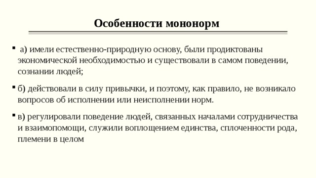 Особенности мононорм  а) имели естественно-природную основу, были продиктованы экономической необходимостью и существовали в самом поведении, сознании людей; б) действовали в силу привычки, и поэтому, как правило, не возникало вопросов об исполнении или неисполнении норм. в) регулировали поведение людей, связанных началами сотрудничества и взаимопомощи, служили воплощением единства, сплоченности рода, племени в целом 