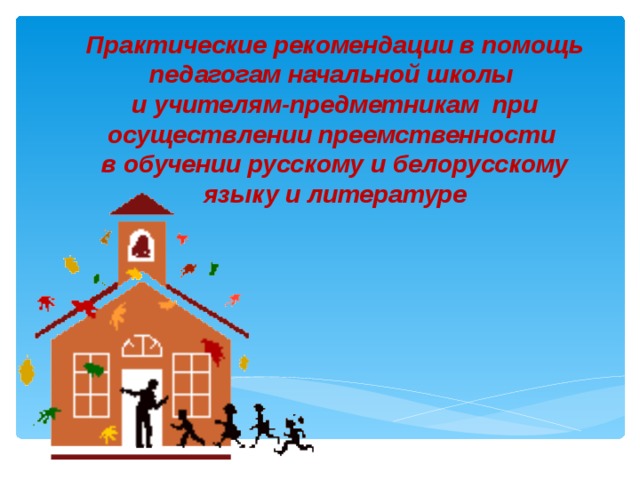 Практические рекомендации в помощь педагогам начальной школы и учителям-предметникам  при осуществлении преемственности в обучении русскому и белорусскому языку и литературе