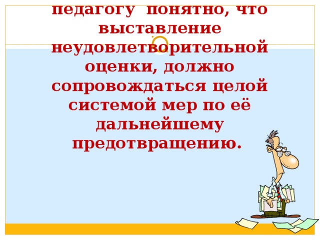 Любому профессиональному педагогу понятно, что выставление неудовлетворительной оценки, должно сопровождаться целой системой мер по её дальнейшему  предотвращению.   