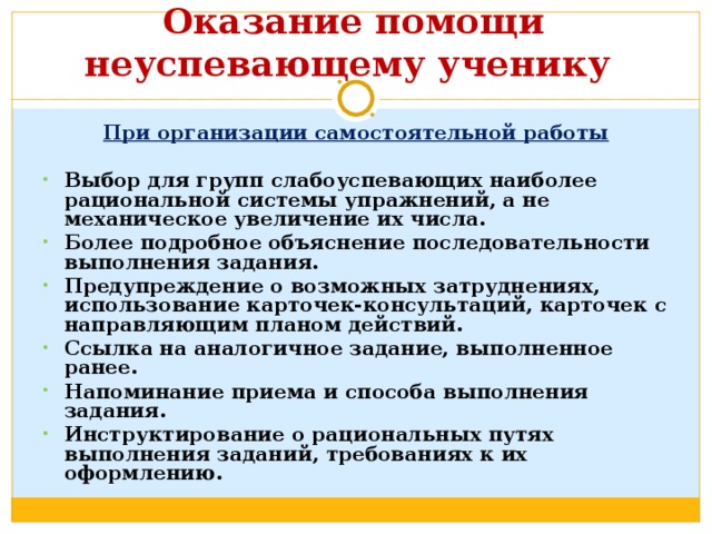  Оказание помощи неуспевающему ученику   При организации самостоятельной работы  Выбор для групп слабоуспевающих наиболее рациональной системы упражнений, а не механическое увеличение их числа. Более подробное объяснение последовательности выполнения задания. Предупреждение о возможных затруднениях, использование карточек-консультаций, карточек с направляющим планом действий. Ссылка на аналогичное задание, выполненное ранее. Напоминание приема и способа выполнения задания. Инструктирование о рациональных путях выполнения заданий, требованиях к их оформлению. 