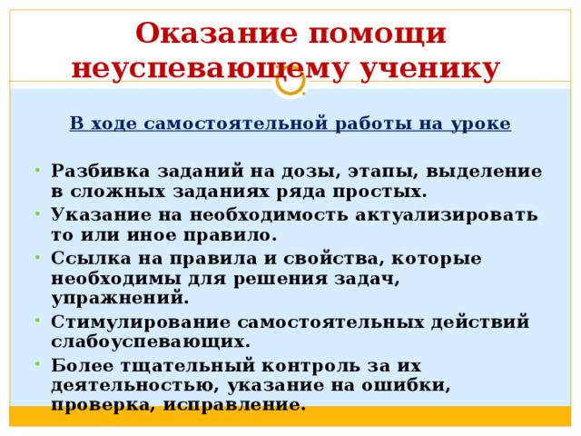  Оказание помощи неуспевающему ученику   В ходе самостоятельной работы на уроке  Разбивка заданий на дозы, этапы, выделение в сложных заданиях ряда простых. Указание на необходимость актуализировать то или иное правило. Ссылка на правила и свойства, которые необходимы для решения задач, упражнений. Стимулирование самостоятельных действий слабоуспевающих. Более тщательный контроль за их деятельностью, указание на ошибки, проверка, исправление.  