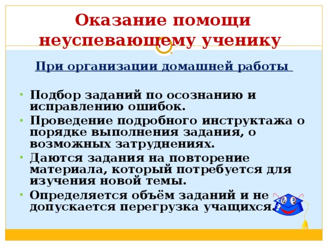  Оказание помощи неуспевающему ученику   При организации домашней работы  Подбор заданий по осознанию и исправлению ошибок. Проведение подробного инструктажа о порядке выполнения задания, о возможных затруднениях. Даются задания на повторение материала, который потребуется для изучения новой темы. Определяется объём заданий и не допускается перегрузка учащихся. 