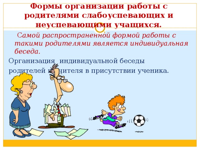 Формы организации работы с родителями слабоуспевающих и неуспевающими учащихся.  С амой распространенной формой работы с такими родителями является индивидуальная беседа. Организация индивидуальной беседы родителей и учителя в присутствии ученика. 