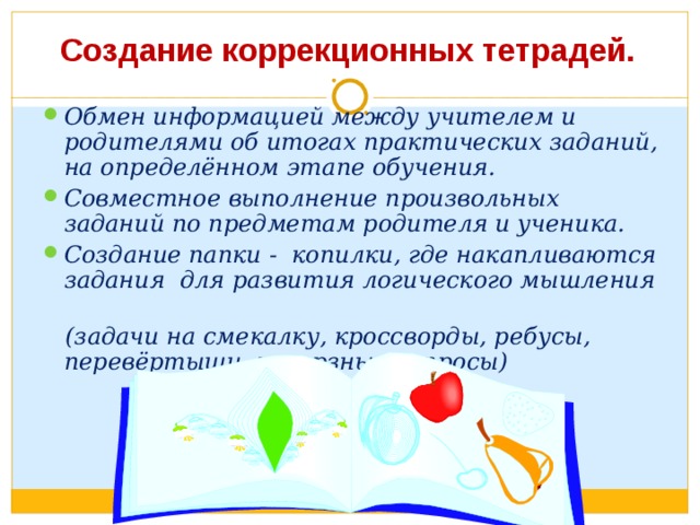 Создание коррекционных тетрадей. Обмен информацией между учителем и родителями об итогах практических заданий, на определённом этапе обучения. Совместное выполнение произвольных заданий по предметам родителя и ученика. Создание папки - копилки, где накапливаются задания для развития логического мышления  (задачи на смекалку, кроссворды, ребусы, перевёртыши, каверзные вопросы) 