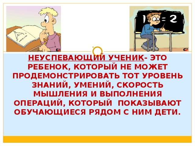   НЕУСПЕВАЮЩИЙ УЧЕНИК - ЭТО РЕБЕНОК, КОТОРЫЙ НЕ МОЖЕТ ПРОДЕМОНСТРИРОВАТЬ ТОТ УРОВЕНЬ ЗНАНИЙ, УМЕНИЙ, СКОРОСТЬ МЫШЛЕНИЯ И ВЫПОЛНЕНИЯ ОПЕРАЦИЙ, КОТОРЫЙ ПОКАЗЫВАЮТ ОБУЧАЮЩИЕСЯ РЯДОМ С НИМ ДЕТИ.   