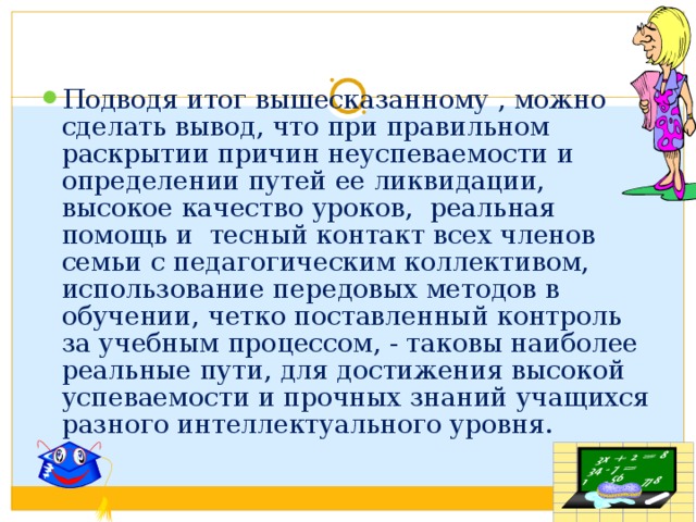Подводя итог вышесказанному , можно сделать вывод, что при правильном раскрытии причин неуспеваемости и определении путей ее ликвидации, высокое качество уроков, реальная помощь и тесный контакт всех членов семьи с педагогическим коллективом, использование передовых методов в обучении, четко поставленный контроль за учебным процессом, - таковы наиболее реальные пути, для достижения высокой успеваемости и прочных знаний учащихся разного интеллектуального уровня. 